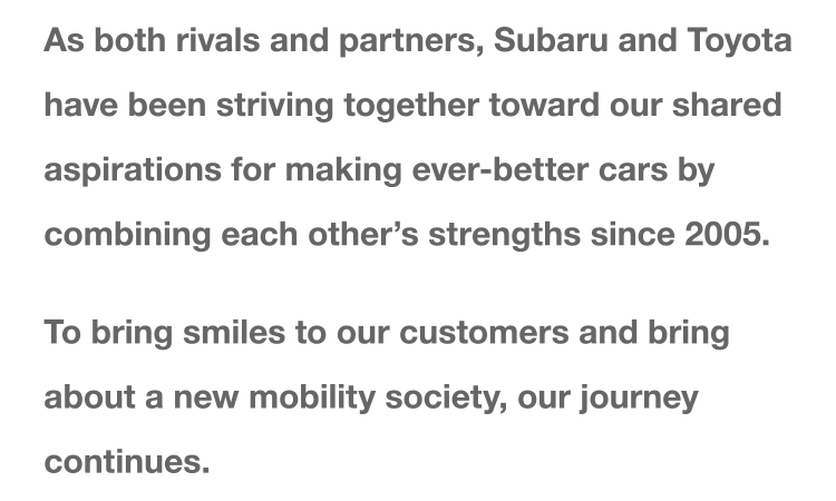As both rivals and partners, Subaru and Toyota have been striving together toward our shared aspirations for making ever-better cars by combining each other's strengths since 2005. To bring smiles to our customers and bring about a new mobility society, our journey continues.