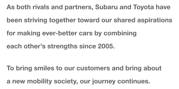 As both rivals and partners, Subaru and Toyota have been striving together toward our shared aspirations for making ever-better cars by combining each other's strengths since 2005. To bring smiles to our customers and bring about a new mobility society, our journey continues.