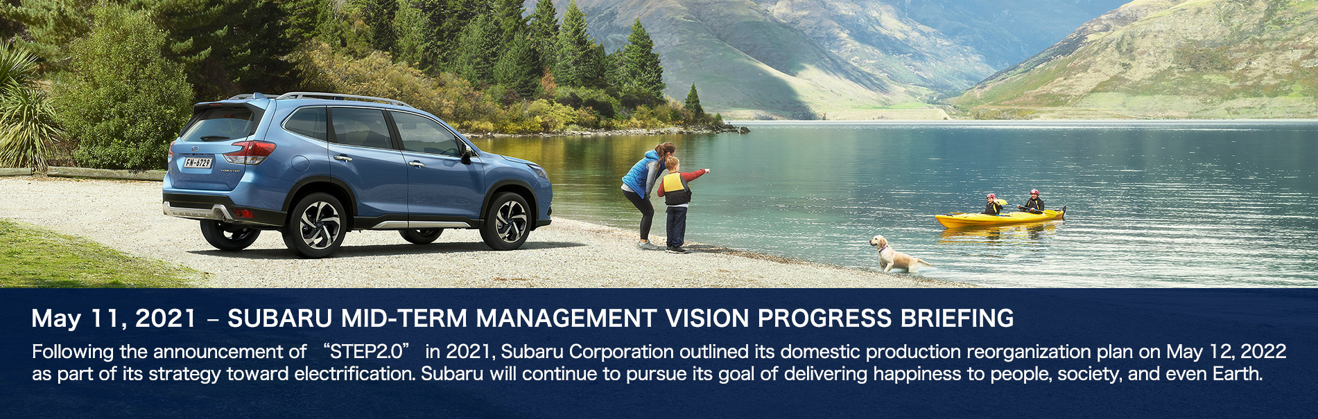 May 11, 2021 – SUBARU MID-TERM MANAGEMENT VISION PROGRESS BRIEFING Following the announcement of “STEP2.0” in 2021, Subaru Corporation outlined its domestic production reorganization plan on May 12, 2022 as part of its strategy toward electrification. Subaru will continue to pursue its goal of delivering happiness to people, society, and even Earth.