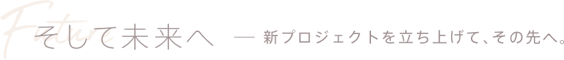 そして未来へ - 新プロジェクトを立ち上げて、その先へ。