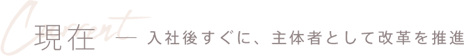 現在 - 入社後すぐに、主体者として改革を推進