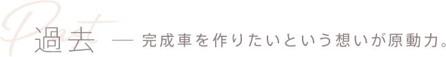 過去 - 完成車を作りたいという想いが原動力。