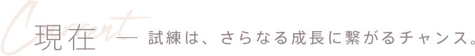 現在 - 試練は、さらなる成長に繋がるチャンス。