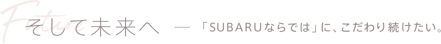 そして未来へ - 「SUBARUならでは」に、こだわり続けたい。