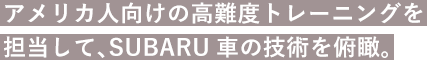 アメリカ人向けの高難度トレーニングを担当して、SUBARU車の技術を俯瞰。