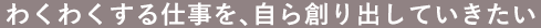 わくわくする仕事を、自ら創り出していきたい