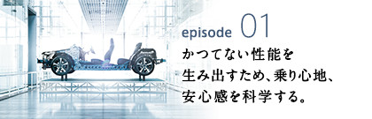 episode01 かつてない性能を生み出すため、乗り心地、安心感を科学する。