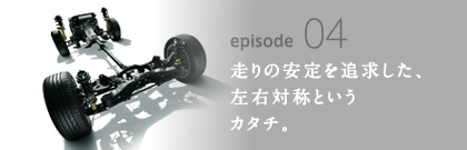 episode04 走りの安定を追求した、左右対称というカタチ。