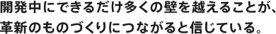 開発中にできるだけ多くの壁を越えることが、革新のものづくりにつながると信じている。