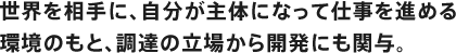 世界を相手に、自分が主体になって仕事を進める環境のもと、調達の立場から開発にも関与。