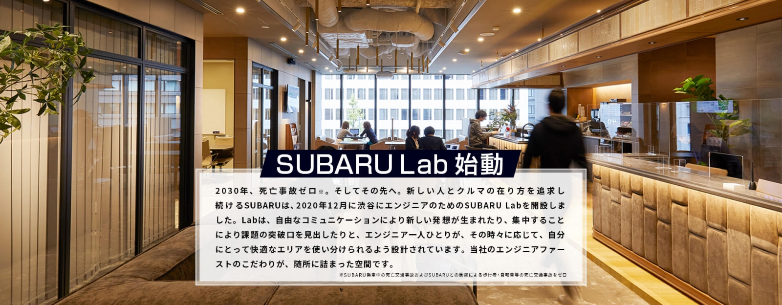 SUBARU Lab始動　2030年、死亡交通事故ゼロ※。そしてその先へ。新しい人とクルマの在り方を追求し続けるSUBARUは、2020年12月に渋谷にエンジニアのためのSUBARU Labを開設しました。Labは、自由なコミュニケーションにより新しい発想が生まれたり、集中することにより課題の突破口を見出したりと、エンジニア一人ひとりが、その時々に応じて、自分にとって快適なエリアを使い分けられるよう設計されています。当社のエンジニアファーストのこだわりが、随所に詰まった空間です。　※SUBARU乗車中の死亡交通事故およびSUBARUとの衝突による歩行者・自転車等の死亡交通事故をゼロ